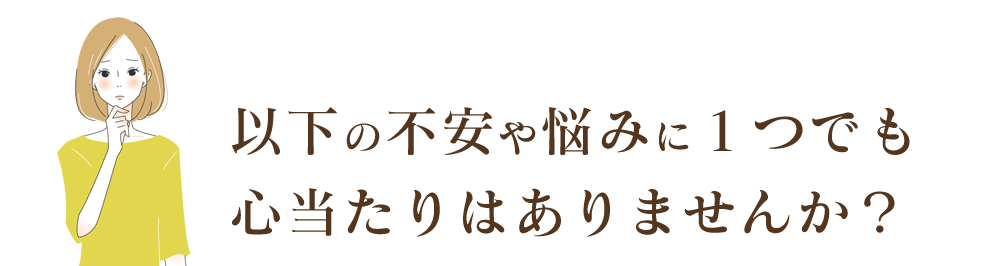 以下の不安や悩みに１つでも心当たりはありませんか